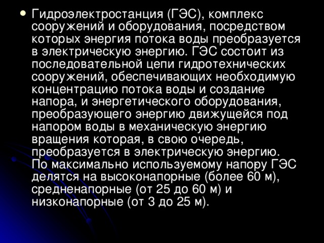 Гидроэлектростанция (ГЭС), комплекс сооружений и оборудования, посредством которых энергия потока воды преобразуется в электрическую энергию. ГЭС состоит из последовательной цепи гидротехнических сооружений, обеспечивающих необходимую концентрацию потока воды и создание напора, и энергетического оборудования, преобразующего энергию движущейся под напором воды в механическую энергию вращения которая, в свою очередь, преобразуется в электрическую энергию.  По максимально используемому напо­ру ГЭС делятся на высоконапорные (более 60 м), средненапорные (от 25 до 60 м) и низконапорные (от 3 до 25 м). 