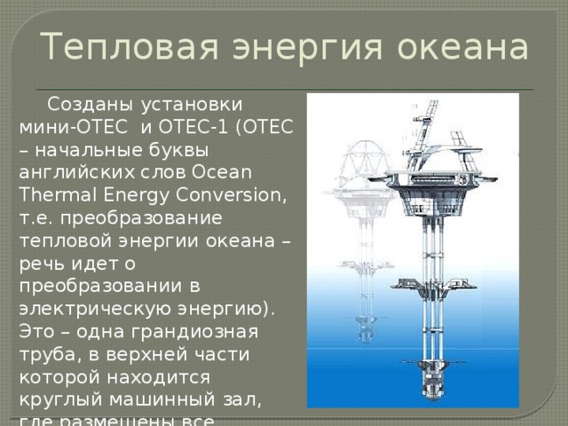 Тепловая энергия океана  Созданы установки мини-ОТЕС и ОТЕС-1 (ОТЕС – начальные буквы английских слов Осеаn Тhеrmal Energy Conversion, т.e. преобразование тепловой энергии океана – речь идет о преобразовании в электрическую энергию). Это – одна грандиозная труба, в верхней части которой находится круглый машинный зал, где размещены все необходимые устройства для преобразования энергии. 