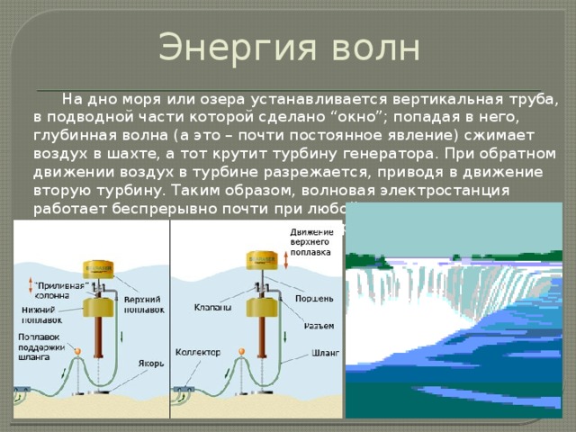 Энергия волн   На дно моря или озера устанавливается вертикальная труба, в подводной части которой сделано “окно”; попадая в него, глубинная волна (а это – почти постоянное явление) сжимает воздух в шахте, а тот крутит турбину генератора. При обратном движении воздух в турбине разрежается, приводя в движение вторую турбину. Таким образом, волновая электростанция работает беспрерывно почти при любой погоде, а ток по подводному кабелю передается на берег. 