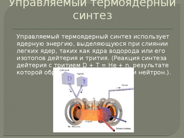 Управляемый термоядерный синтез   Управляемый термоядерный синтез использует ядерную энергию, выделяющуюся при слиянии легких ядер, таких как ядра водорода или его изотопов дейтерия и трития. (Реакция синтеза дейтерия с тритием D + T = He + n, результате которой образуется ядро гелия, Не, и нейтрон.). 