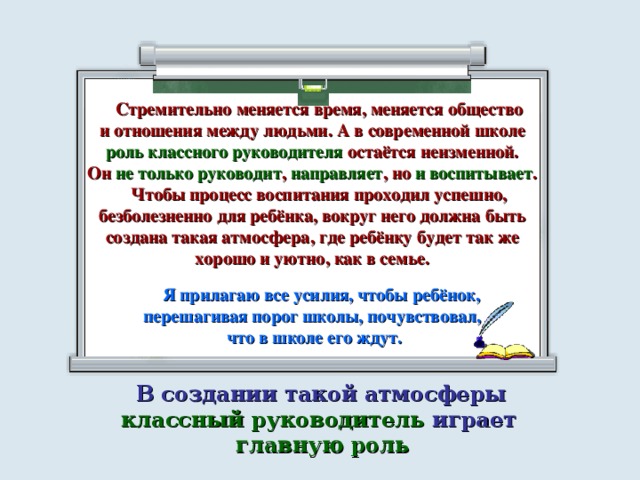 Стремительно меняется время, меняется общество и отношения между людьми. А в современной школе роль классного руководителя остаётся неизменной. Он не только руководит , направляет , но и воспитывает .  Чтобы процесс воспитания проходил успешно, безболезненно для ребёнка, вокруг него должна быть создана такая атмосфера, где ребёнку будет так же хорошо и уютно, как в семье.   Я прилагаю все усилия, чтобы ребёнок, перешагивая порог школы, почувствовал, что в школе его ждут.  В создании такой атмосферы классный руководитель играет главную роль 