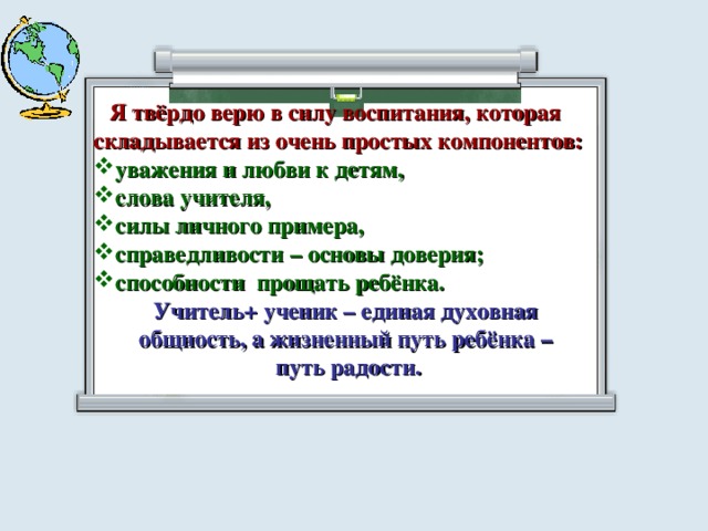  Я твёрдо верю в силу воспитания, которая складывается из очень простых компонентов: уважения и любви к детям, слова учителя, силы личного примера, справедливости – основы доверия; способности прощать ребёнка.  Учитель + ученик – единая духовная общность, а жизненный путь ребёнка – путь радости.  