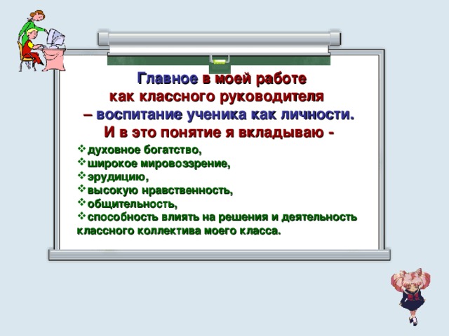  Главное в моей работе как классного руководителя – воспитание ученика как личности. И в это понятие я вкладываю - духовное богатство, широкое мировоззрение, эрудицию, высокую нравственность, общительность, способность влиять на решения и деятельность классного коллектива моего класса.  