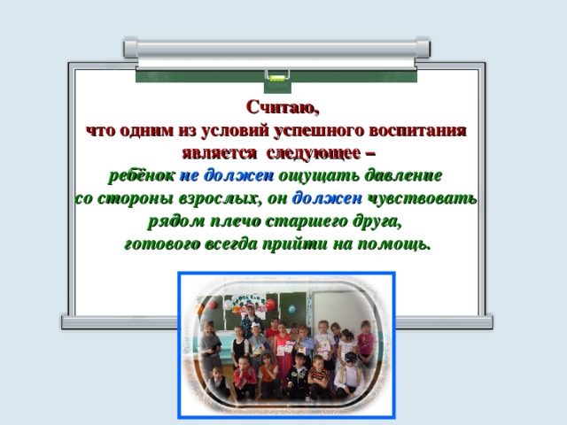  Считаю, что одним из условий успешного воспитания является следующее – ребёнок не должен ощущать давление со стороны взрослых, он должен чувствовать рядом плечо старшего друга, готового всегда прийти на помощь.  
