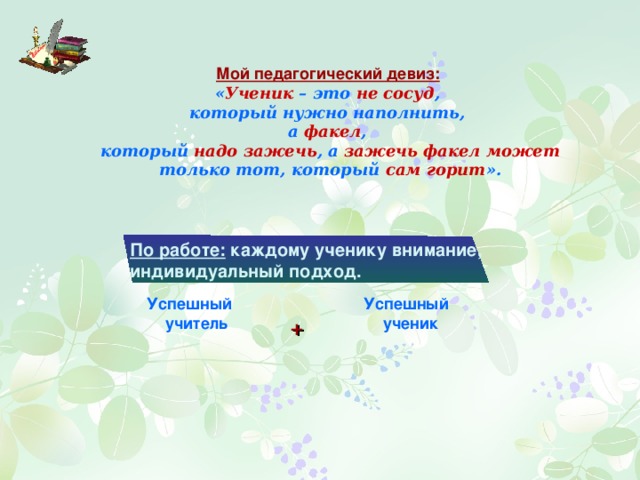Мой педагогический девиз:  « Ученик – это не сосуд , который нужно наполнить, а факел , который надо зажечь , а зажечь факел может только тот, который сам горит ». По работе: каждому ученику внимание, индивидуальный подход. Успешный ученик Успешный учитель + 