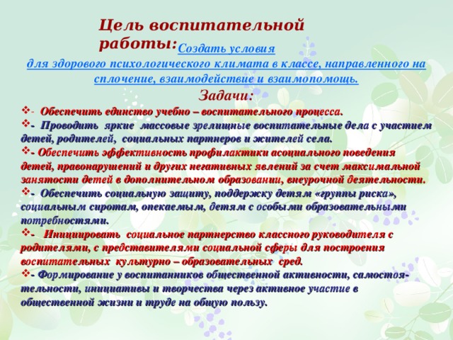 Цель воспитательной работы:    Создать условия для здорового психологического климата в классе, направленного на сплочение, взаимодействие и взаимопомощь. Задачи: - Обеспечить единство учебно – воспитательного процесса. - Проводить яркие массовые зрелищные воспитательные дела с участием детей, родителей, социальных партнеров и жителей села.  - Обеспечить эффективность профилактики асоциального поведения детей, правонарушений и других негативных явлений за счет максимальной занятости детей в дополнительном образовании, внеурочной деятельности. - Обеспечить социальную защиту, поддержку детям «группы риска», социальным сиротам, опекаемым, детям с особыми образовательными потребностями. - Инициировать социальное партнерство классного руководителя с родителями, с представителями социальной сферы для построения воспитательных культурно – образовательных сред. - Формирование у воспитанников общественной активности,  самостоя­тельности, инициативы и творчества через активное участие в общественной жизни и труде на общую пользу. 