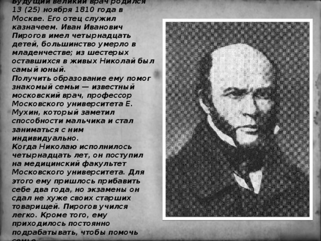 Будущий великий врач родился 13 (25) ноября 1810 года в Москве. Его отец служил казначеем. Иван Иванович Пирогов имел четырнадцать детей, большинство умерло в младенчестве; из шестерых оставшихся в живых Николай был самый юный.   Получить образование ему помог знакомый семьи — известный московский врач, профессор Московского университета Е. Мухин, который заметил способности мальчика и стал заниматься с ним индивидуально.   Когда Николаю исполнилось четырнадцать лет, он поступил на медицинский факультет Московского университета. Для этого ему пришлось прибавить себе два года, но экзамены он сдал не хуже своих старших товарищей. Пирогов учился легко. Кроме того, ему приходилось постоянно подрабатывать, чтобы помочь семье. 