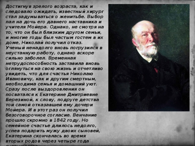 Достигнув зрелого возраста, как и следовало ожидать, известный хирург стал задумываться о женитьбе. Выбор пал на дочь его давнего наставника и учителя Мойера. Однако, не смотря на то, что он был близким другом семьи, и многие годы был частым гостем в их доме, Николай получил отказ. Ученый ненадолго вновь погрузился в неустанную работу, однако вскоре сильно заболел. Временная нетрудоспособность заставила вновь оглянуться на свою жизнь и отчетливо увидеть, что для счастья Николаю Ивановичу, как и другим смертным, необходима семья и домашний уют. Сразу после выздоровления он посватался к Екатерине Дмитриевне Березиной, к слову, подруге детства той самой отказавшей ему дочери Мойера. И в этот раз он получил безоговорочное согласие. Венчание прошло скромно в 1842 году. Но семейное счастье длилось недолго, успев подарить мужу двоих сыновей, Екатерина скончалась во время вторых родов через четыре года супружества . 