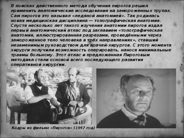 В поисках действенного метода обучения пирогов решил применить анатомические исследования на замороженных трупах. Сам пирогов это называл «ледяной анатомией». Так родилась новая медицинская дисциплина — топографическая анатомия. Спустя несколько лет такого изучения анатомии пирогов издал первый анатомический атлас под заглавием «топографическая анатомия, иллюстрированная разрезами, проведёнными через замороженное тело человека в трёх направлениях», ставший незаменимым руководством для врачей-хирургов. С этого момента хирурги получили возможность оперировать, нанося минимальные травмы больному. Этот атлас и предложенная Пироговым методика стали основой всего последующего развития оперативной хирургии. Кадры из фильма «Пирогов» (1947 год) 