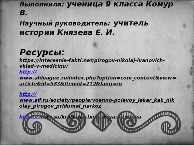   Выполнила: ученица 9 класса Комур В.  Научный руководитель:  учитель истории Князева Е. И.   Ресурсы:  https://interesnie-fakti.net/pirogov-nikolaj-ivanovich-vklad-v-medicinu/  http:// www.ahleague.ru/index.php?option=com_content&view=article&id=583&Itemid=212&lang=ru  http:// www.aif.ru/society/people/voenno-polevoy_lekar_kak_nikolay_pirogov_pridumal_narkoz  http:// citaty.su/kratkaya-biografiya-pirogova    
