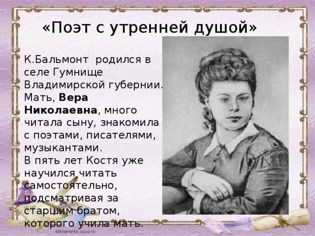 «Поэт с утренней душой» К.Бальмонт родился  в селе Гумнище Владимирской губернии. Мать, Вера Николаевна , много читала сыну, знакомила с поэтами, писателями, музыкантами. В пять лет Костя уже научился читать самостоятельно, подсматривая за старшим братом, которого учила мать.