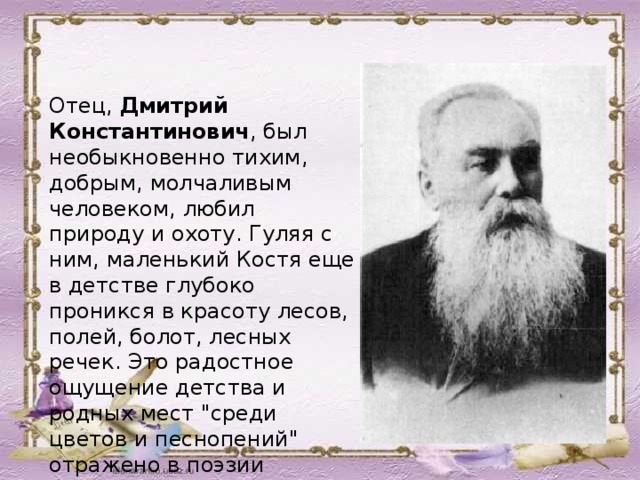 Отец, Дмитрий Константинович , был необыкновенно тихим, добрым, молчаливым человеком, любил природу и охоту. Гуляя с ним, маленький Костя еще в детстве глубоко проникся в красоту лесов, полей, болот, лесных речек. Это радостное ощущение детства и родных мест 