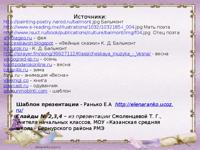 Источники: http :// painting - poetry . narod . ru / balmont . jpg  Бальмонт http :// www . e - reading . me / illustrations /1032/1032185- i _004. jpg  Мать поэта http :// www . isuct . ru / book / publications / culture / balmont / img / f 04. jpg  Отец поэта shkolageo.ru – фея successlavon.blogspot – «Фейные сказки» К. Д. Бальмонт infourok.ru  - К. Д. Бальмонт http://iplayer.fm/song/39927112/Klassicheskaya_muzyka_-_Vesna/  - весна volgograd-sp.ru – осень kupitpodarokonline.ru – весна topor4ik.ru – зима fon1.ru – анимация «Весна» vseknigi.co – книга playcast.ru – одуванчик appsunmobintl.com – шаблон Шаблон презентации - Ранько Е.А http :// elenaranko . ucoz . ru / Слайды № 2,3,4 – из презентации Смоленцевой Т. Г., учителя начальных классов, МОУ «Казанская средняя школа» Сернурского района РМЭ