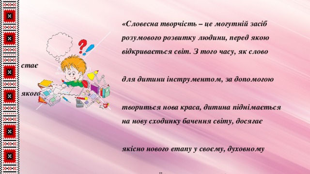 «Словесна творчість – це могутній засіб  розумового розвитку людини, перед якою  відкривається світ. З того часу, як слово стає  для дитини інструментом, за допомогою якого  твориться нова краса, дитина піднімається  на нову сходинку бачення світу, досягає  якісно нового етапу у своєму, духовному  розвитку. Їй хочеться у слові виразити своє  захоплення, свій подив перед красою світу». В . Сухомлинський 