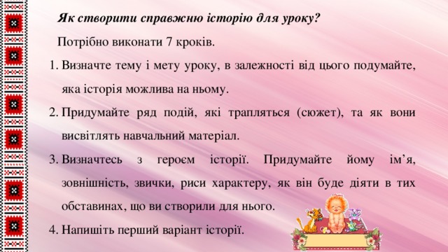 Як створити справжню історію для уроку? Потрібно виконати 7 кроків. Визначте тему і мету уроку, в залежності від цього подумайте, яка історія можлива на ньому. Придумайте ряд подій, які трапляться (сюжет), та як вони висвітлять навчальний матеріал. Визначтесь з героєм історії. Придумайте йому ім’я, зовнішність, звички, риси характеру, як він буде діяти в тих обставинах, що ви створили для нього. Напишіть перший варіант історії. 