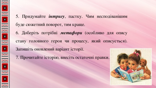 5. Придумайте інтригу , пастку. Чим несподіванішим буде сюжетний поворот, тим краще. 6. Доберіть потрібні метафори (особливо для опису стану головного героя чи процесу, який описується). Запишіть оновлений варіант історії. 7. Прочитайте історію, внесіть остаточні правки. 
