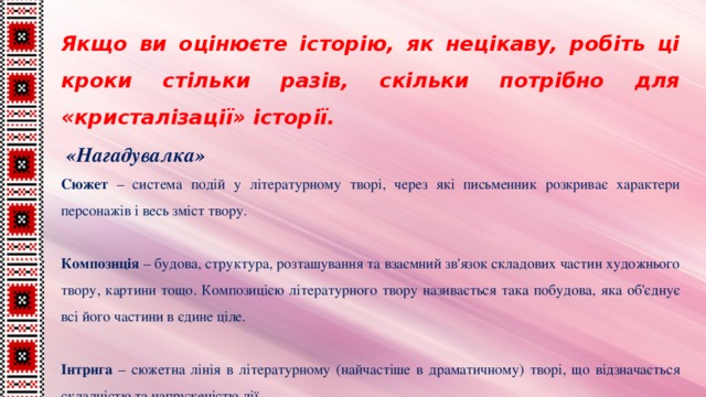 Якщо ви оцінюєте історію, як нецікаву, робіть ці кроки стільки разів, скільки потрібно для «кристалізації» історії.  «Нагадувалка» Сюжет –  система подій у літературному творі, через які письменник розкриває характери персонажів і весь зміст твору.    Композиція – будова, структура, розташування та взаємний зв'язок складових частин художнього твору, картини тощо. Композицією літературного твору називається така побудова, яка об'єднує всі його частини в єдине ціле.   Інтрига – сюжетна лінія в літературному (найчастіше в драматичному) творі, що відзначається складністю та напруженістю дії.  
