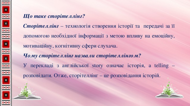 Що таке сторітеллінг? Сторітеллінг – технологія створення історії та передачі за її допомогою необхідної інформації з метою впливу на емоційну, мотиваційну, когнітивну сфери слухача. Чому сторітеллінг назвали сторітеллінгом? У перекладі з англійської story означає історія, а telling – розповідати. Отже, сторітеллінг – це розповідання історій. 