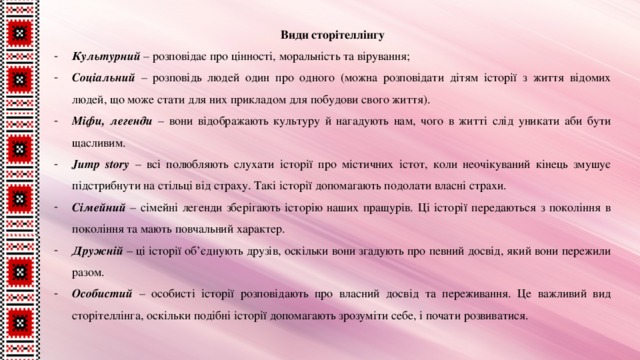Види сторітеллінгу Культурний – розповідає про цінності, моральність та вірування; Соціальний – розповідь людей один про одного (можна розповідати дітям історії з життя відомих людей, що може стати для них прикладом для побудови свого життя). Міфи, легенди – вони відображають культуру й нагадують нам, чого в житті слід уникати аби бути щасливим. Jump story – всі полюбляють слухати історії про містичних істот, коли неочікуваний кінець змушує підстрибнути на стільці від страху. Такі історії допомагають подолати власні страхи. Сімейний – сімейні легенди зберігають історію наших пращурів. Ці історії передаються з покоління в покоління та мають повчальний характер. Дружній – ці історії об’єднують друзів, оскільки вони згадують про певний досвід, який вони пережили разом. Особистий – особисті історії розповідають про власний досвід та переживання. Це важливий вид сторітеллінга, оскільки подібні історії допомагають зрозуміти себе, і почати розвиватися. 