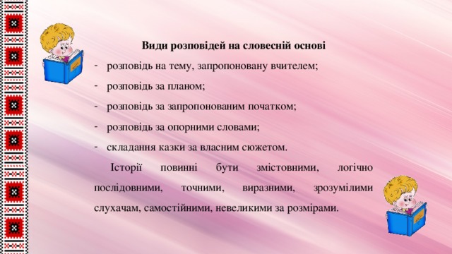 Види розповідей на словесній основі розповідь на тему, запропоновану вчителем; розповідь за планом; розповідь за запропонованим початком; розповідь за опорними словами; складання казки за власним сюжетом. Історії повинні бути змістовними, логічно послідовними, точними, виразними, зрозумілими слухачам, самостійними, невеликими за розмірами. 
