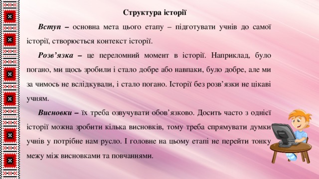 Структура історії Вступ – основна мета цього етапу – підготувати учнів до самої історії, створюється контекст історії. Розв’язка – це переломний момент в історії. Наприклад, було погано, ми щось зробили і стало добре або навпаки, було добре, але ми за чимось не вслідкували, і стало погано. Історії без розв’язки не цікаві учням. Висновки – їх треба озвучувати обов’язково. Досить часто з однієї історії можна зробити кілька висновків, тому треба спрямувати думки учнів у потрібне нам русло. І головне на цьому етапі не перейти тонку межу між висновками та повчаннями. 