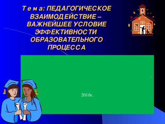 Т е м а: ПЕДАГОГИЧЕСКОЕ  ВЗАИМОДЕЙСТВИЕ –  ВАЖНЕЙШЕЕ УСЛОВИЕ ЭФФЕКТИВНОСТИ  ОБРАЗОВАТЕЛЬНОГО ПРОЦЕССА   . 201 6 г.  