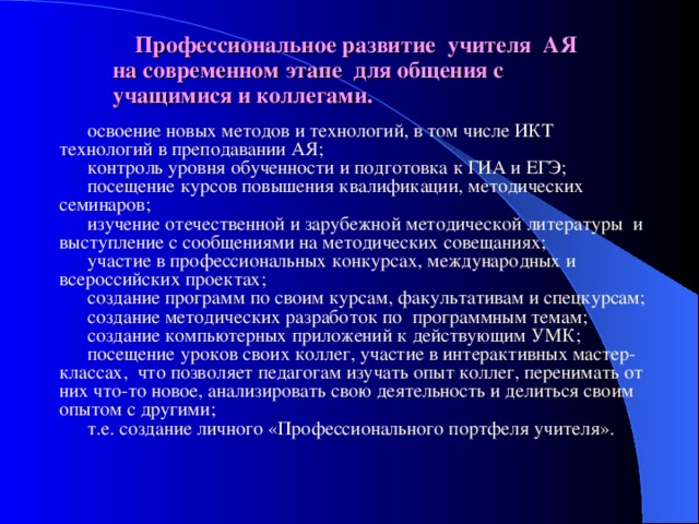 Профессиональное развитие учителя АЯ на современном этапе  для общения с учащимися и коллегами. освоение новых методов и технологий, в том числе ИКТ технологий в преподавании АЯ; контроль уровня обученности и подготовка к ГИА и ЕГЭ; посещение курсов повышения квалификации, методических семинаров; изучение отечественной и зарубежной методической литературы и выступление с сообщениями на методических совещаниях; участие в профессиональных конкурсах, международных и всероссийских проектах; создание программ по своим курсам, факультативам и спецкурсам; создание методических разработок по программным темам; создание компьютерных приложений к действующим УМК; посещение уроков своих коллег, участие в интерактивных мастер-классах, что позволяет педагогам изучать опыт коллег, перенимать от них что-то новое, анализировать свою деятельность и делиться своим опытом с другими; т.е. создание личного «Профессионального портфеля учителя». 