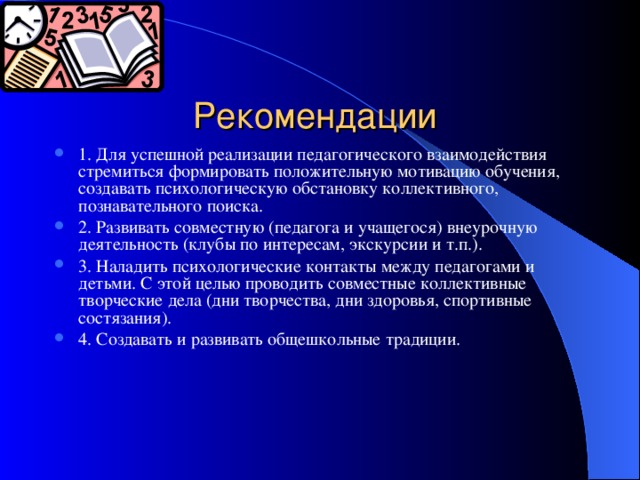 Рекомендации 1. Для успешной реализации педагогического взаимодействия стремиться формировать положительную мотивацию обучения, создавать психологическую обстановку коллективного, познавательного поиска. 2. Развивать совместную (педагога и учащегося) внеурочную деятельность (клубы по интересам, экскурсии и т.п.). 3. Наладить психологические контакты между педагогами и детьми. С этой целью проводить совместные коллективные творческие дела (дни творчества, дни здоровья, спортивные состязания). 4. Создавать и развивать общешкольные традиции.  