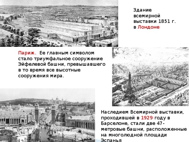 Здание всемирной выставки 1851 г. в Лондоне  Париж. Ее главным символом стало триумфальное сооружение Эйфелевой башни, превышавшего в то время все высотные сооружения мира. Наследием Всемирной выставки, проходившей в 1929 году в Барселоне, стали две 47-метровые башни, расположенные на многолюдной площади Эспанья 
