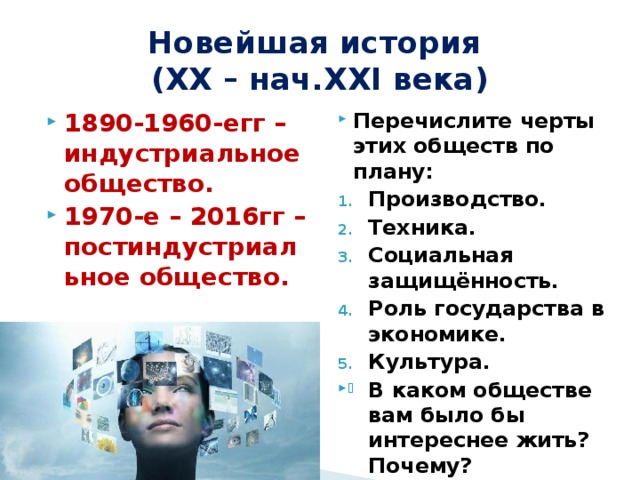 Новейшая история  (XX – нач.XXI века) 1890-1960-егг – индустриальное общество. 1970-е – 2016гг – постиндустриальное общество. Перечислите черты этих обществ по плану: Производство. Техника. Социальная защищённость. Роль государства в экономике. Культура. В каком обществе вам было бы интереснее жить? Почему? 