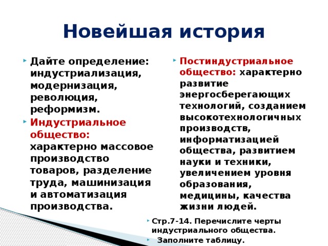Новейшая история Дайте определение: индустриализация, модернизация, революция, реформизм. Индустриальное общество: характерно массовое производство товаров, разделение труда, машинизация и автоматизация производства. Постиндустриальное общество: характерно развитие энергосберегающих технологий, созданием высокотехнологичных производств, информатизацией общества, развитием науки и техники, увеличением уровня образования, медицины, качества жизни людей.     Стр.7-14. Перечислите черты индустриального общества.  Заполните таблицу. 