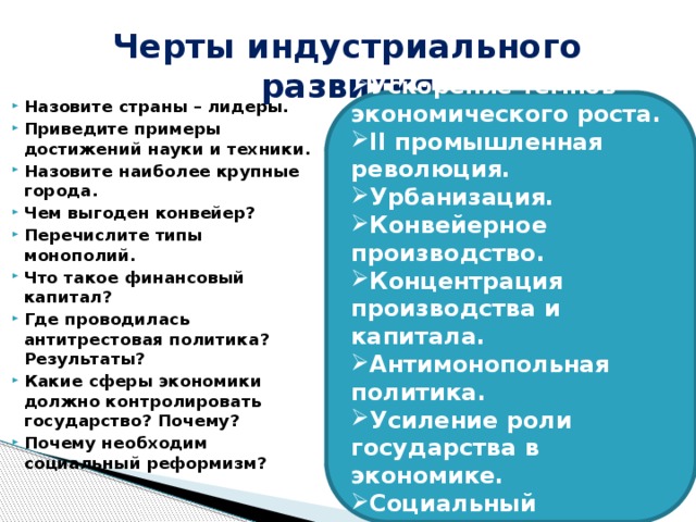 Черты индустриального развития Ускорение темпов экономического роста. II промышленная революция. Урбанизация. Конвейерное производство. Концентрация производства и капитала. Антимонопольная политика. Усиление роли государства в экономике. Социальный реформизм. Назовите страны – лидеры. Приведите примеры достижений науки и техники. Назовите наиболее крупные города. Чем выгоден конвейер? Перечислите типы монополий. Что такое финансовый капитал? Где проводилась антитрестовая политика? Результаты? Какие сферы экономики должно контролировать государство? Почему? Почему необходим социальный реформизм? 