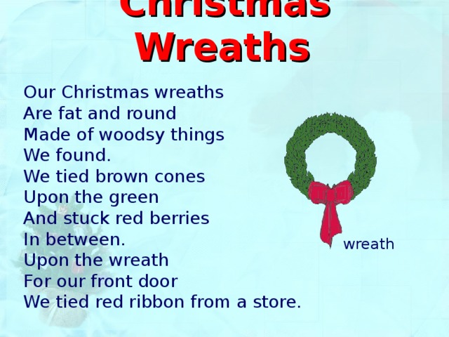 Christmas Wreaths  Our Christmas wreaths Are fat and round Made of woodsy things We found. We tied brown cones Upon the green And stuck red berries In between. Upon the wreath For our front door We tied red ribbon from a store. wreath 
