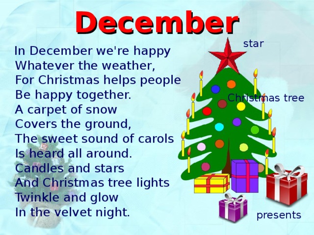 December  star   In December we're happy  Whatever the weather ,  For Christmas helps people  Be happy together.  A carpet of snow  Covers the ground,  The sweet sound of carols  Is heard all around.  Candles and stars  And Christmas tree lights  Twinkle and glow  In the velvet night. Christmas tree presents 