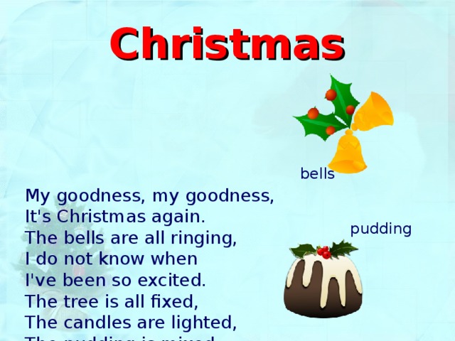 Christmas bells My goodness, my goodness,  It's Christmas again.  The bells are all ringing,  I do not know when  I've been so excited.  The tree is all fixed,  The candles are lighted,  The pudding is mixed. pudding 