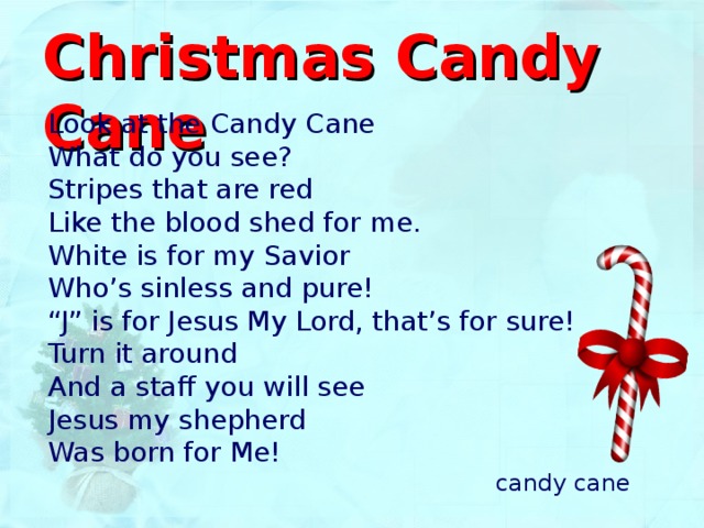 Christmas Candy Cane Look at the Candy Cane  What do you see?  Stripes that are red  Like the blood shed for me .  White is for my Savior  Who’s sinless and pure!  “J” is for Jesus My Lord, that’s for sure!  Turn it around  And a staff you will see  Jesus my shepherd  Was born for Me! candy cane 