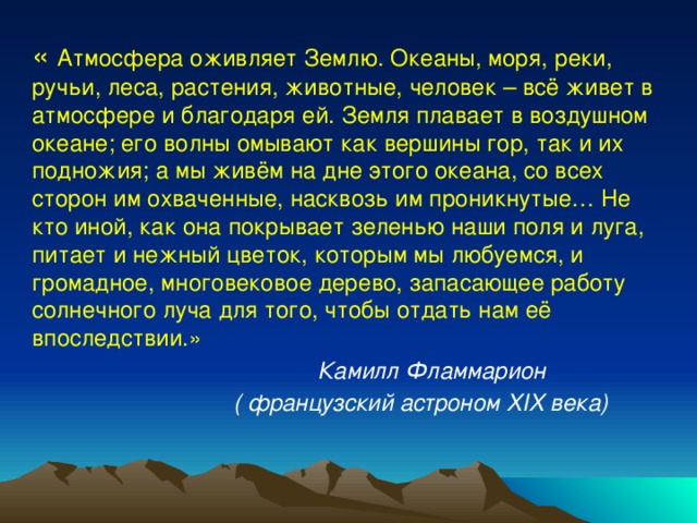 « Атмосфера оживляет Землю. Океаны, моря, реки, ручьи, леса, растения, животные, человек – всё живет в атмосфере и благодаря ей. Земля плавает в воздушном океане; его волны омывают как вершины гор, так и их подножия; а мы живём на дне этого океана, со всех сторон им охваченные, насквозь им проникнутые… Не кто иной, как она покрывает зеленью наши поля и луга, питает и нежный цветок, которым мы любуемся, и громадное, многовековое дерево, запасающее работу солнечного луча для того, чтобы отдать нам её впоследствии.»  Камилл Фламмарион  ( французский астроном XIX века) 