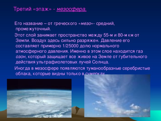  Третий «этаж» - мезосфера.   Его название – от греческого « мезо »- средний, промежуточный.  Этот слой занимает пространство между 55-м и 80-м км от Земли. Воздух здесь сильно разряжен. Давление его составляет примерно 1/25000 долю нормального атмосферного давления. Именно в этом слое находится газ озон , который защищает все живое на Земле от губительного действия ультрафиолетовых лучей Солнца.  Иногда в мезосфере появляются туманообразные серебристые облака, которые видны только в сумерках.  
