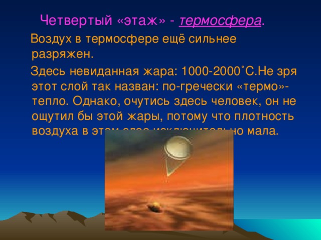  Четвертый «этаж» - термосфера .  Воздух в термосфере ещё сильнее разряжен.  Здесь невиданная жара: 1000-2000 ˚С.Не зря этот слой так назван: по-гречески «термо»- тепло. Однако, очутись здесь человек, он не ощутил бы этой жары, потому что плотность воздуха в этом слое исключительно мала. 