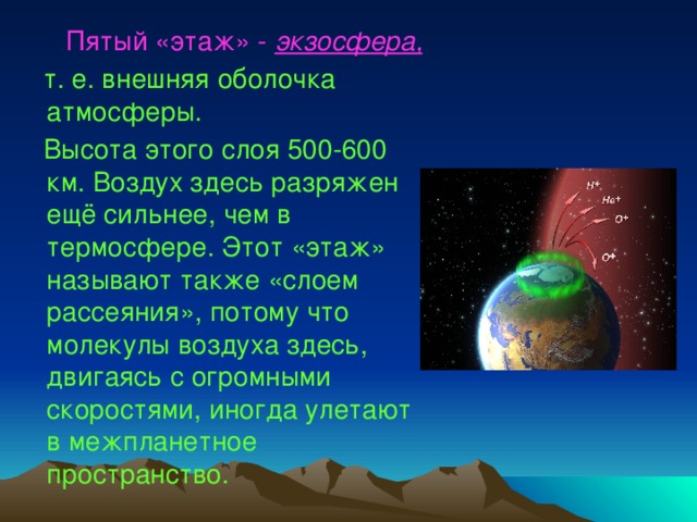  Пятый «этаж» - экзосфера,   т. е.  внешняя оболочка атмосферы.  Высота этого слоя 500-600 км. Воздух здесь разряжен ещё сильнее, чем в термосфере. Этот «этаж» называют также «слоем рассеяния», потому что молекулы воздуха здесь, двигаясь с огромными скоростями, иногда улетают в межпланетное пространство. 