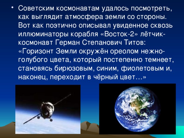 Советским космонавтам удалось посмотреть, как выглядит атмосфера земли со стороны. Вот как поэтично описывал увиденное сквозь иллюминаторы корабля «Восток-2» лётчик-космонавт Герман Степанович Титов: «Горизонт Земли окружён ореолом нежно-голубого цвета, который постепенно темнеет, становясь бирюзовым, синим, фиолетовым и, наконец, переходит в чёрный цвет…» 