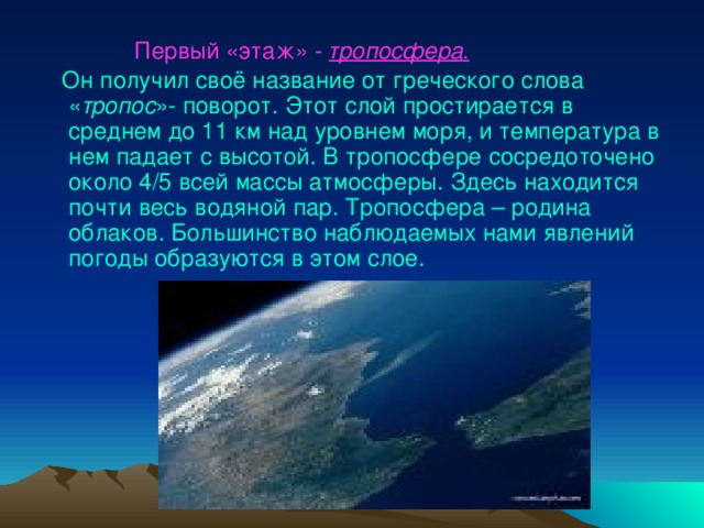  Первый «этаж»  -  тропосфера .  Он получил своё название от греческого слова « тропос »- поворот. Этот слой простирается в среднем до 11 км над уровнем моря, и температура в нем падает с высотой. В тропосфере сосредоточено около 4/5 всей массы атмосферы. Здесь находится почти весь водяной пар. Тропосфера – родина облаков. Большинство наблюдаемых нами явлений погоды образуются в этом слое. 