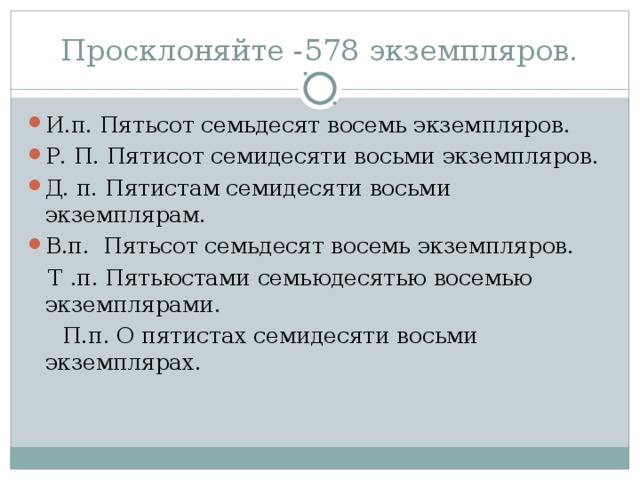 Просклоняйте -578 экземпляров. И.п. Пятьсот семьдесят восемь экземпляров. Р. П. Пятисот семидесяти восьми экземпляров. Д. п. Пятистам семидесяти восьми экземплярам. В.п. Пятьсот семьдесят восемь экземпляров.  Т .п. Пятьюстами семьюдесятью восемью экземплярами.  П.п. О пятистах семидесяти восьми экземплярах.  