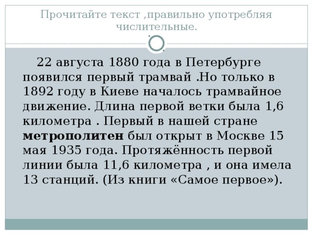 Прочитайте текст ,правильно употребляя числительные .  22 августа 1880 года в Петербурге появился первый трамвай .Но только в 1892 году в Киеве началось трамвайное движение. Длина первой ветки была 1,6 километра . Первый в нашей стране метрополитен был открыт в Москве 15 мая 1935 года. Протяжённость первой линии была 11,6 километра , и она имела 13 станций. (Из книги «Самое первое»).  