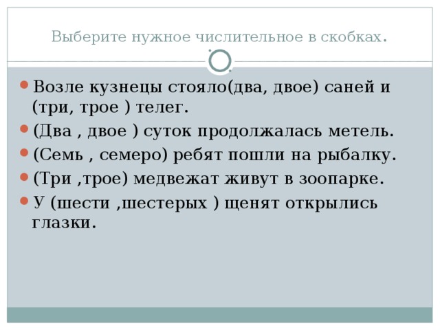 Выберите нужное числительное в скобках . Возле кузнецы стояло(два, двое) саней и (три, трое ) телег. (Два , двое ) суток продолжалась метель. (Семь , семеро) ребят пошли на рыбалку. (Три ,трое) медвежат живут в зоопарке. У (шести ,шестерых ) щенят открылись глазки.  