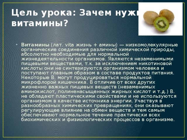 Цель урока: Зачем нужны витамины? Витамины (лат. vita жизнь + амины) — низкомолекулярные органические соединения различной химической природы, абсолютно необходимые для нормальной жизнедеятельности организмов. Являются незаменимыми пищевыми веществами, т.к. за исключением никотиновой кислоты они не синтезируются организмом человека и поступают главным образом в составе продуктов питания. Некоторые В. могут продуцироваться нормальной микрофлорой кишечника. В отличие от всех других жизненно важных пищевых веществ (незаменимых аминокислот, полиненасыщенных жирных кислот и т.д.) В. не обладают пластическими свойствами и не используются организмом в качестве источника энергии. Участвуя в разнообразных химических превращениях, они оказывают регулирующее влияние на обмен веществ и тем самым обеспечивают нормальное течение практически всех биохимических и физиологических процессов в организме. 