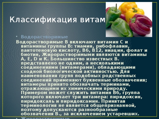 Классификация витаминов Водорастворимые Водорастворимые В включают витамин С и витамины группы В: тиамин, рибофлавин, пантотеновую кислоту, В6, В12, ниацин, фолат и биотин, Жирорастворимыми являются витамины А, Е, D и К. Большинство известных В. представлено не одним, а несколькими соединениями (витамерами), обладающими сходной биологической активностью. Для наименования групп подобных родственных соединений применяют буквенные обозначения; витамеры принято обозначать терминами, отражающими их химическими природу. Примером может служить витамин В6, группа которого включает три витамера: пиридоксин, пиридоксаль и пиридоксамин. Принятая терминология не является общепризнанной, поэтому допускаются разнообразные обозначения В., за исключением устаревших.  Жирорастворимые 