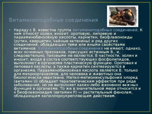 Витаминоподобные соединения Наряду с В. известна группа витаминоподобных соединений . К ним относят холин, инозит, оротовую, липоевую и парааминобензойную кислоты, карнитин, биофлавоноиды (рутин, кверцетин, чайные катехины) и ряд других соединений, обладающих теми или иными свойствами витаминов. Витаминоподобные соединения не имеют, однако, всех основных признаков, присущих истинным В., и, следовательно, таковыми не являются. В частности, холин и инозит, входя в состав соответствующих фосфолипидов, выполняют в организме пластическую функцию. Оротовая и липоевая кислоты, а также карнитин синтезируются в организме. Парааминобензойная кислота является В. только для микроорганизмов, для человека и животных она биологически неактивна. Метил-метионинсульфония хлорид (витамин U) обладает терапевтическим эффектом при ряде заболеваний, но не выполняет каких-либо жизненно важных функций в организме. То же в значительной мере относится и к биофлавоноидам (витамин Р) — растительным фенолам, обладающим капилляроукрепляющим действием. 