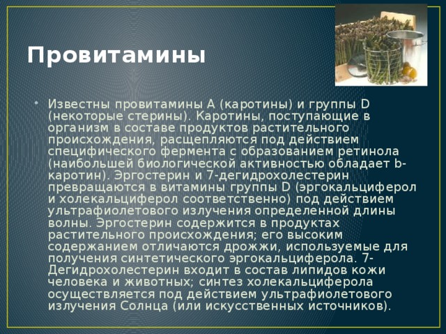 Провитамины Известны провитамины А (каротины) и группы D (некоторые стерины). Каротины, поступающие в организм в составе продуктов растительного происхождения, расщепляются под действием специфического фермента с образованием ретинола (наибольшей биологической активностью обладает b-каротин). Эргостерин и 7-дегидрохолестерин превращаются в витамины группы D (эргокальциферол и холекальциферол соответственно) под действием ультрафиолетового излучения определенной длины волны. Эргостерин содержится в продуктах растительного происхождения; его высоким содержанием отличаются дрожжи, используемые для получения синтетического эргокальциферола. 7-Дегидрохолестерин входит в состав липидов кожи человека и животных; синтез холекальциферола осуществляется под действием ультрафиолетового излучения Солнца (или искусственных источников). 