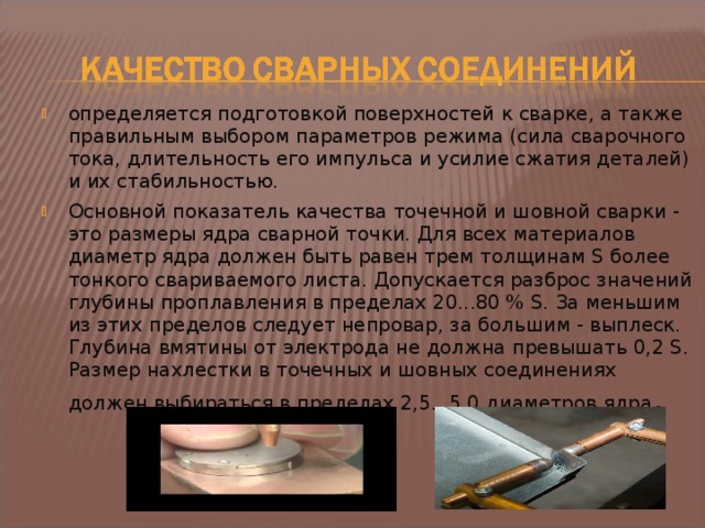 определяется подготовкой поверхностей к сварке, а также правильным выбором параметров режима (сила сварочного тока, длительность его импульса и усилие сжатия деталей) и их стабильностью. Основной показатель качества точечной и шовной сварки - это размеры ядра сварной точки. Для всех материалов диаметр ядра должен быть равен трем толщинам S более тонкого свариваемого листа. Допускается разброс значений глубины проплавления в пределах 20...80 % S. За меньшим из этих пределов следует непровар, за большим - выплеск. Глубина вмятины от электрода не должна превышать 0,2 S. Размер нахлестки в точечных и шовных соединениях должен выбираться в пределах 2,5...5,0 диаметров ядра .  